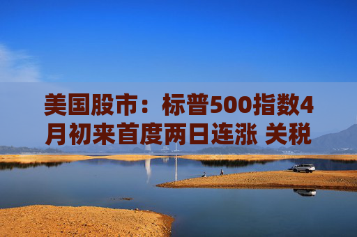 美國股市：標普500指數(shù)4月初來首度兩日連漲 關(guān)稅僵局現(xiàn)緩解跡象