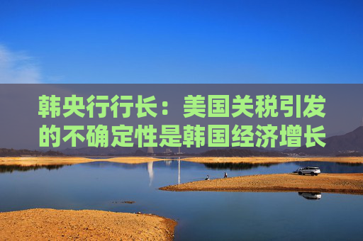韓央行行長(zhǎng)：美國(guó)關(guān)稅引發(fā)的不確定性是韓國(guó)經(jīng)濟(jì)增長(zhǎng)主要阻力