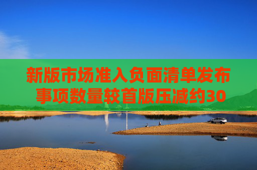 新版市場準入負面清單發(fā)布 事項數(shù)量較首版壓減約30%