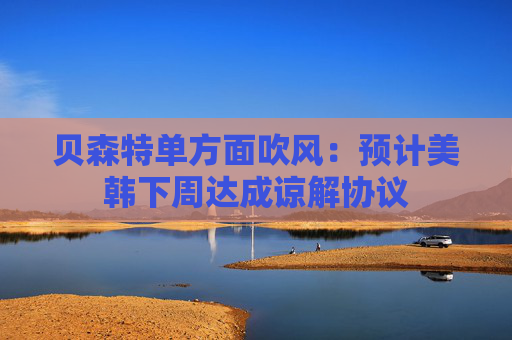 貝森特單方面吹風(fēng)：預(yù)計美韓下周達成諒解協(xié)議