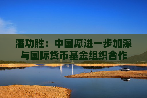 潘功勝：中國愿進(jìn)一步加深與國際貨幣基金組織合作