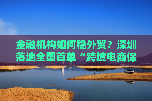 金融機(jī)構(gòu)如何穩(wěn)外貿(mào)？深圳落地全國(guó)首單“跨境電商?！痹圏c(diǎn)