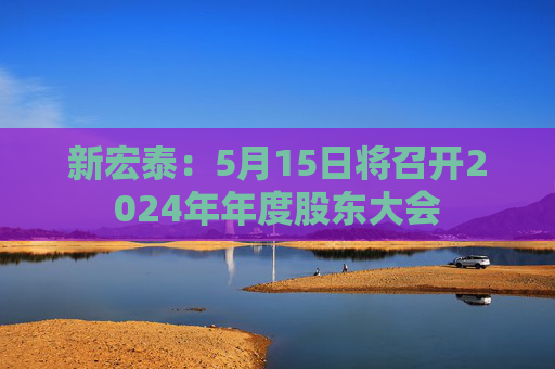 新宏泰：5月15日將召開2024年年度股東大會