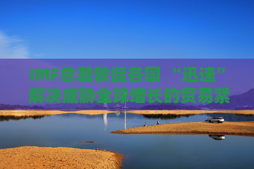 IMF總裁敦促各國 “迅速” 解決威脅全球增長的貿(mào)易緊張局勢