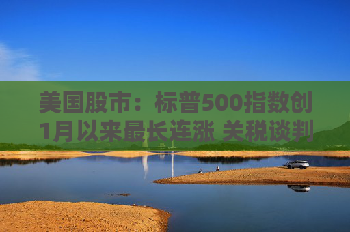 美國股市：標普500指數創(chuàng)1月以來最長連漲 關稅談判雜音暫拋腦后
