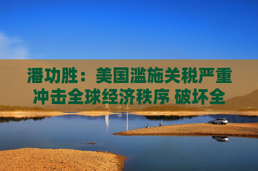 潘功勝：美國濫施關(guān)稅嚴重沖擊全球經(jīng)濟秩序 破壞全球經(jīng)濟長期穩(wěn)定增長