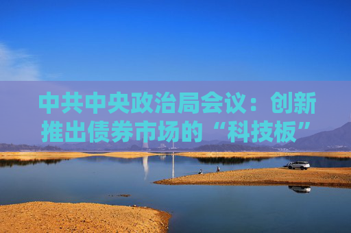 中共中央政治局會(huì)議：創(chuàng)新推出債券市場(chǎng)的“科技板”，加快實(shí)施“人工智能+”行動(dòng)