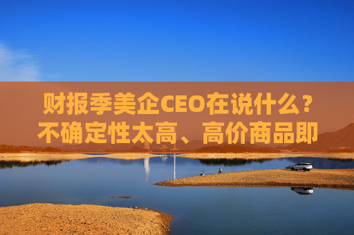 財(cái)報(bào)季美企CEO在說什么？不確定性太高、高價(jià)商品即將漲價(jià)、旅游業(yè)最先受沖擊