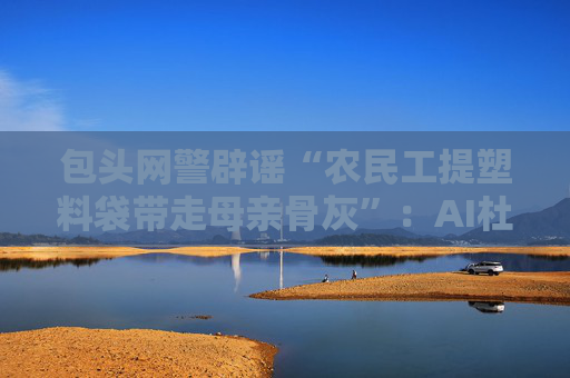 包頭網(wǎng)警辟謠“農(nóng)民工提塑料袋帶走母親骨灰”：AI杜撰，發(fā)布者被處罰