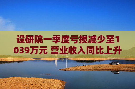 設(shè)研院一季度虧損減少至1039萬(wàn)元 營(yíng)業(yè)收入同比上升10%