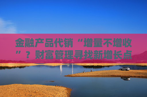 金融產(chǎn)品代銷“增量不增收”？財(cái)富管理尋找新增長點(diǎn)