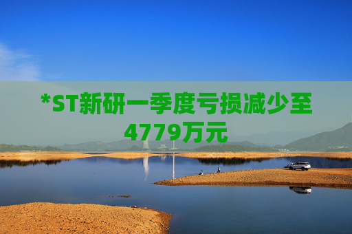 *ST新研一季度虧損減少至4779萬元