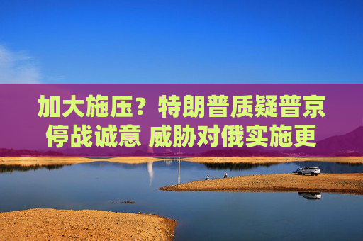 加大施壓？特朗普質(zhì)疑普京停戰(zhàn)誠(chéng)意 威脅對(duì)俄實(shí)施更嚴(yán)厲制裁
