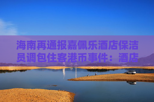 海南再通報嘉佩樂酒店保潔員調包住客港幣事件：酒店應擔責，成立工作組調查