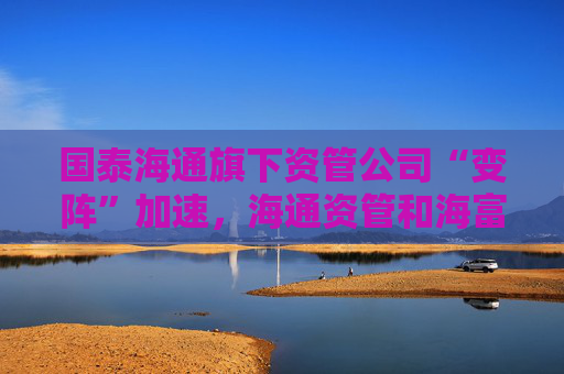 國泰海通旗下資管公司“變陣”加速，海通資管和海富通基金一把手均來自國君資管