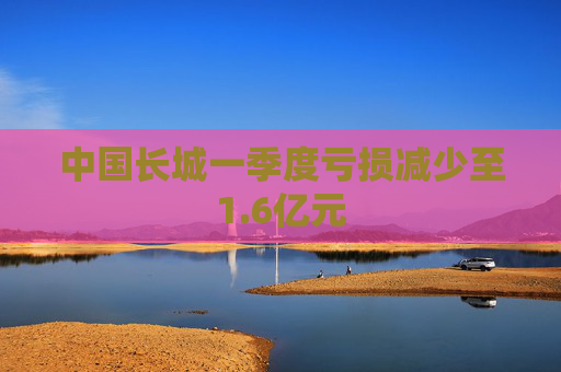 中國長城一季度虧損減少至1.6億元