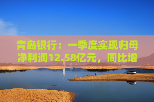 青島銀行：一季度實(shí)現(xiàn)歸母凈利潤12.58億元，同比增長16.42%