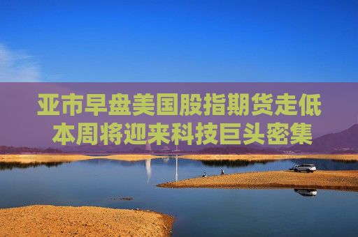 亞市早盤美國股指期貨走低 本周將迎來科技巨頭密集發(fā)布業(yè)績的一周