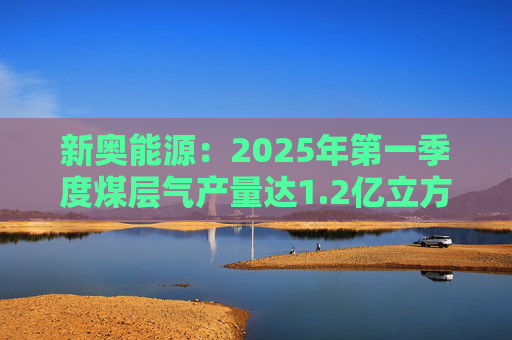 新奧能源：2025年第一季度煤層氣產(chǎn)量達(dá)1.2億立方米，同比增長(zhǎng)20.4%