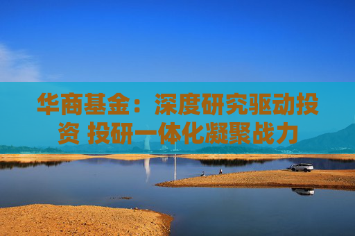 華商基金：深度研究驅(qū)動(dòng)投資 投研一體化凝聚戰(zhàn)力