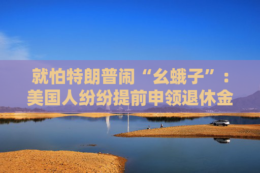 就怕特朗普鬧“幺蛾子”：美國人紛紛提前申領(lǐng)退休金！