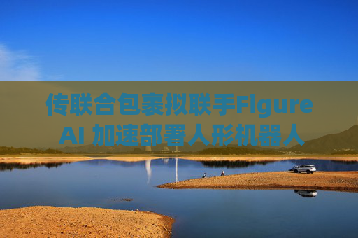 傳聯(lián)合包裹擬聯(lián)手Figure AI 加速部署人形機(jī)器人