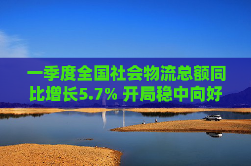一季度全國(guó)社會(huì)物流總額同比增長(zhǎng)5.7% 開(kāi)局穩(wěn)中向好