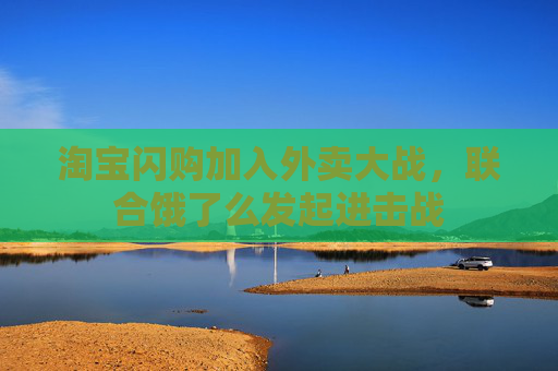 淘寶閃購加入外賣大戰(zhàn)，聯(lián)合餓了么發(fā)起進(jìn)擊戰(zhàn)