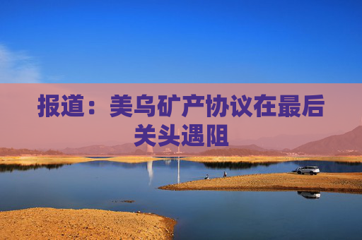 報道：美烏礦產協議在最后關頭遇阻