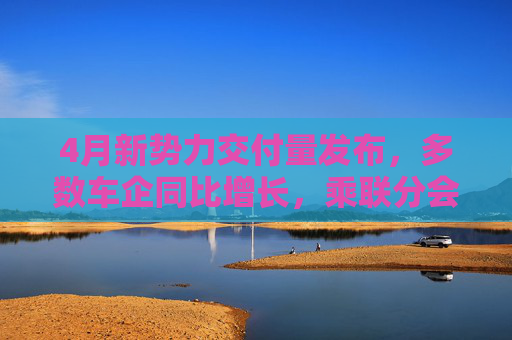 4月新勢(shì)力交付量發(fā)布，多數(shù)車企同比增長(zhǎng)，乘聯(lián)分會(huì)：全月銷量呈現(xiàn)“前低后高”特征