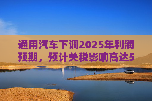 通用汽車下調(diào)2025年利潤預期，預計關(guān)稅影響高達50億美元