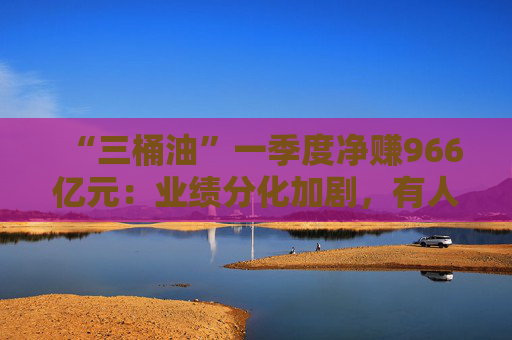 “三桶油”一季度凈賺966億元：業(yè)績分化加劇，有人歡喜有人愁