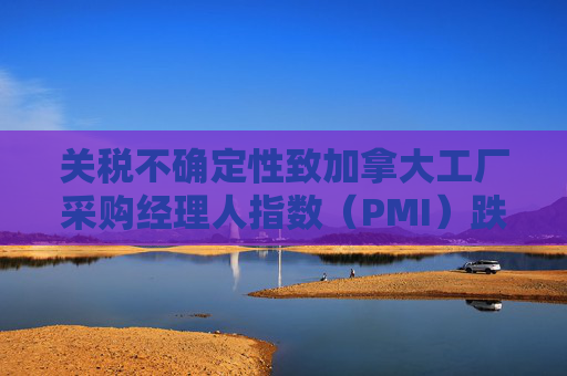 關(guān)稅不確定性致加拿大工廠采購經(jīng)理人指數(shù)（PMI）跌至近五年低點(diǎn)