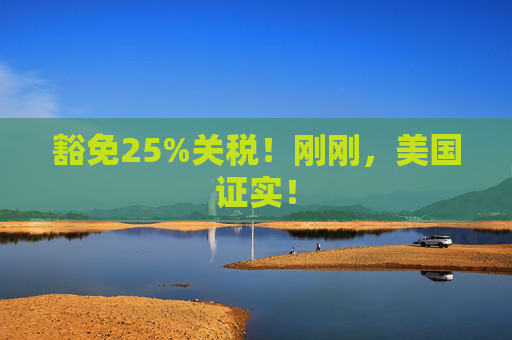 豁免25%關稅！剛剛，美國證實！
