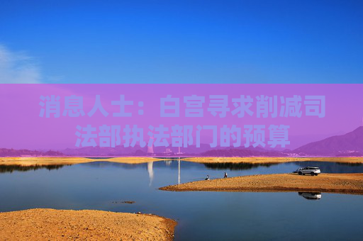 消息人士：白宮尋求削減司法部執(zhí)法部門的預(yù)算