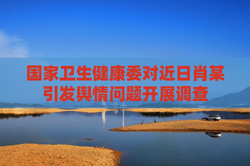國家衛(wèi)生健康委對近日肖某引發(fā)輿情問題開展調(diào)查