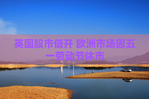 英國股市低開 歐洲市場因五一勞動節(jié)休市