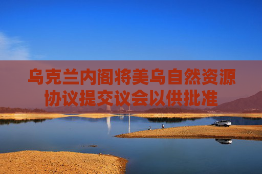烏克蘭內閣將美烏自然資源協(xié)議提交議會以供批準