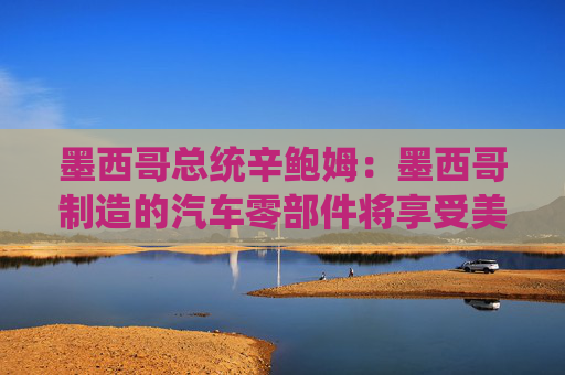 墨西哥總統(tǒng)辛鮑姆：墨西哥制造的汽車零部件將享受美國(guó)零關(guān)稅
