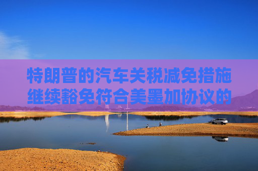 特朗普的汽車關稅減免措施繼續(xù)豁免符合美墨加協(xié)議的汽車零部件