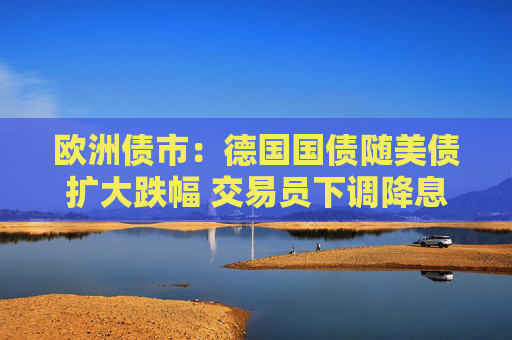歐洲債市：德國國債隨美債擴(kuò)大跌幅 交易員下調(diào)降息押注