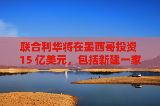 聯(lián)合利華將在墨西哥投資 15 億美元，包括新建一家工廠