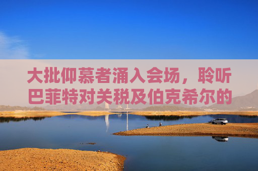 大批仰慕者涌入會場，聆聽巴菲特對關(guān)稅及伯克希爾的看法