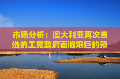 市場分析：澳大利亞再次當選的工黨政府面臨艱巨的預算任務