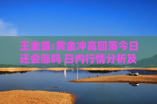 王金盛:黃金沖高回落今日還會(huì)漲嗎 日內(nèi)行情分析及白銀原油策略