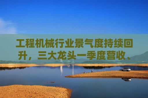 工程機(jī)械行業(yè)景氣度持續(xù)回升，三大龍頭一季度營(yíng)收、凈利雙增