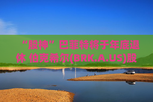 “股神”巴菲特將于年底退休 伯克希爾(BRK.A.US)股價下挫