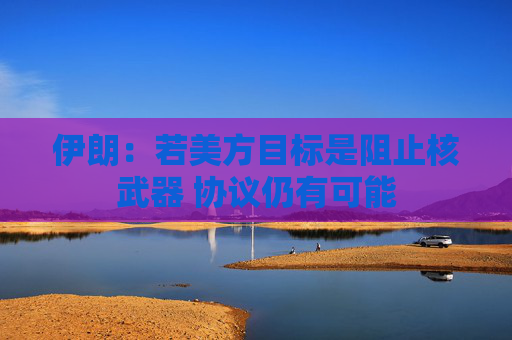 伊朗：若美方目標(biāo)是阻止核武器 協(xié)議仍有可能