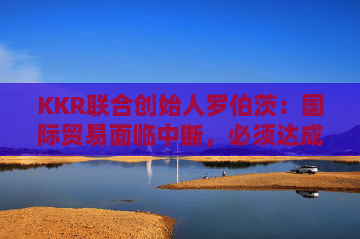 KKR聯(lián)合創(chuàng)始人羅伯茨：國際貿(mào)易面臨中斷，必須達(dá)成關(guān)稅協(xié)議
