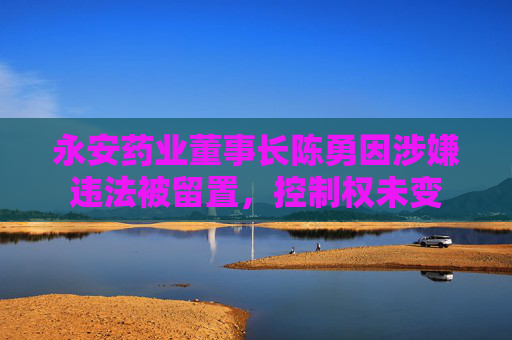 永安藥業(yè)董事長(zhǎng)陳勇因涉嫌違法被留置，控制權(quán)未變